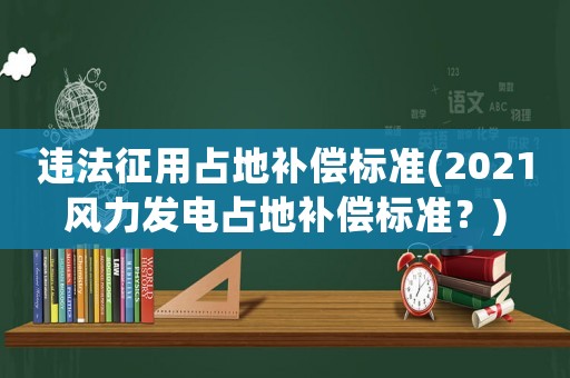 違法征用占地補償標(biāo)準(zhǔn)(2021風(fēng)力發(fā)電占地補償標(biāo)準(zhǔn)？)