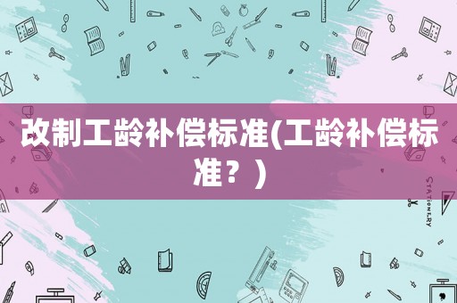 改制工齡補(bǔ)償標(biāo)準(zhǔn)(工齡補(bǔ)償標(biāo)準(zhǔn)？)