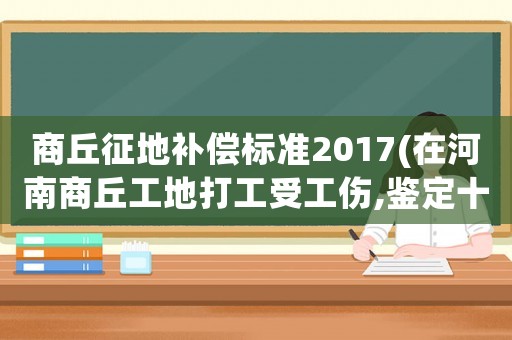 商丘征地補償標(biāo)準(zhǔn)2017(在河南商丘工地打工受工傷,鑒定十級傷殘,應(yīng)該賠償我多少錢)