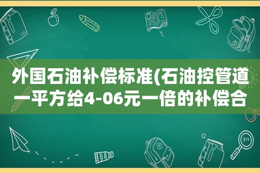 外國(guó)石油補(bǔ)償標(biāo)準(zhǔn)(石油控管道一平方給4-06元一倍的補(bǔ)償合理嗎？)