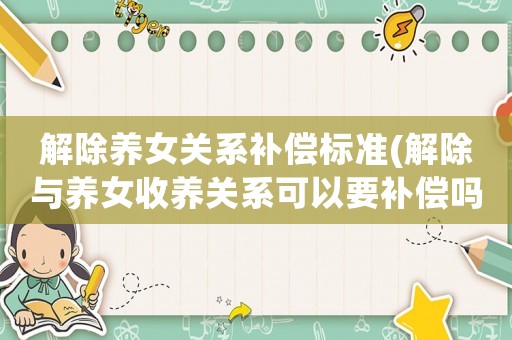 解除養(yǎng)女關(guān)系補(bǔ)償標(biāo)準(zhǔn)(解除與養(yǎng)女收養(yǎng)關(guān)系可以要補(bǔ)償嗎？)