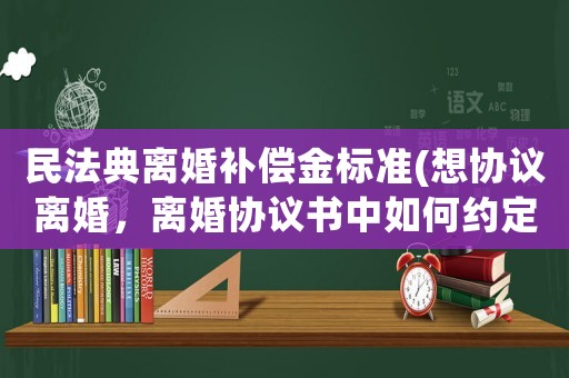 民法典離婚補(bǔ)償金標(biāo)準(zhǔn)(想?yún)f(xié)議離婚，離婚協(xié)議書(shū)中如何約定補(bǔ)償金？)