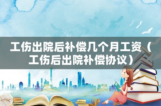 工傷出院后補(bǔ)償幾個(gè)月工資（工傷后出院補(bǔ)償協(xié)議）