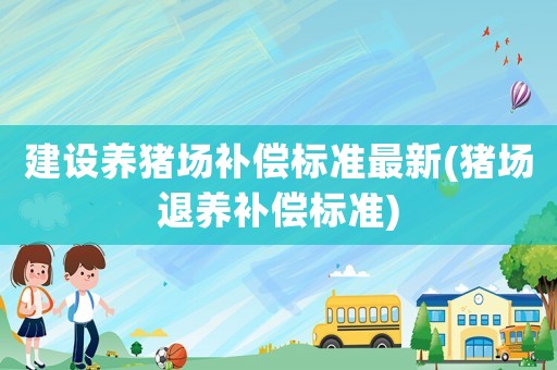建設(shè)養(yǎng)豬場(chǎng)補(bǔ)償標(biāo)準(zhǔn)最新(豬場(chǎng)退養(yǎng)補(bǔ)償標(biāo)準(zhǔn))