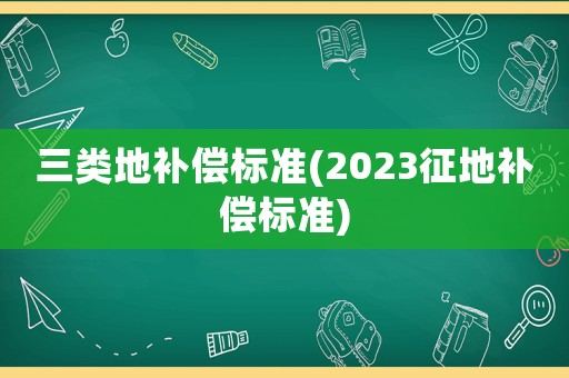 三類地補(bǔ)償標(biāo)準(zhǔn)(2023征地補(bǔ)償標(biāo)準(zhǔn))