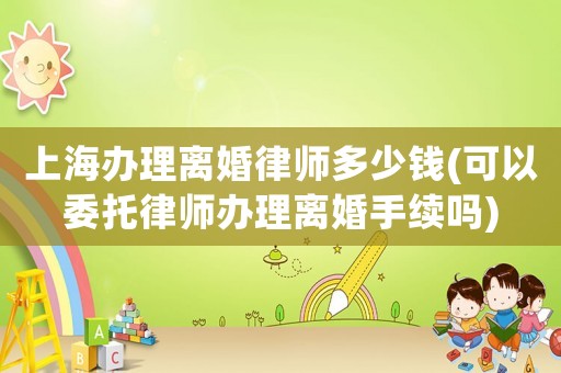 上海辦理離婚律師多少錢(可以委托律師辦理離婚手續(xù)嗎)