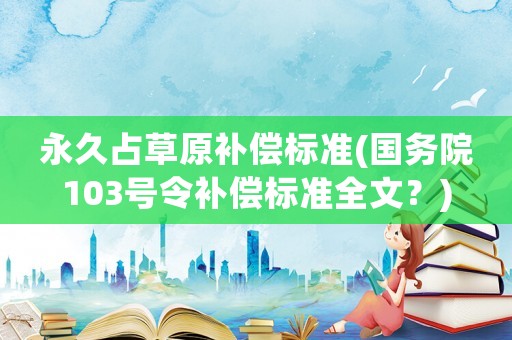 永久占草原補(bǔ)償標(biāo)準(zhǔn)(國務(wù)院103號(hào)令補(bǔ)償標(biāo)準(zhǔn)全文？)