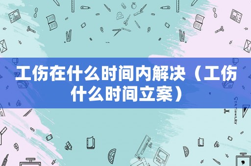 工傷在什么時間內(nèi)解決（工傷什么時間立案）