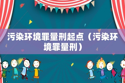 污染環(huán)境罪量刑起點（污染環(huán)境罪量刑）