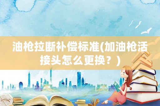 油槍拉斷補(bǔ)償標(biāo)準(zhǔn)(加油槍活接頭怎么更換？)