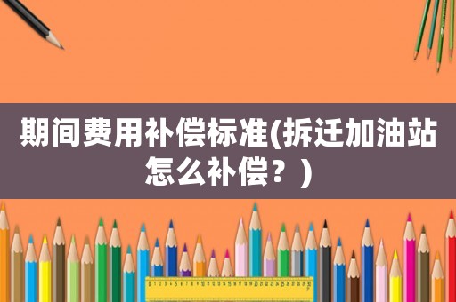 期間費用補償標準(拆遷加油站怎么補償？)