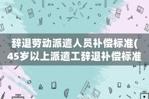 辭退勞動(dòng)派遣人員補(bǔ)償標(biāo)準(zhǔn)(45歲以上派遣工辭退補(bǔ)償標(biāo)準(zhǔn))