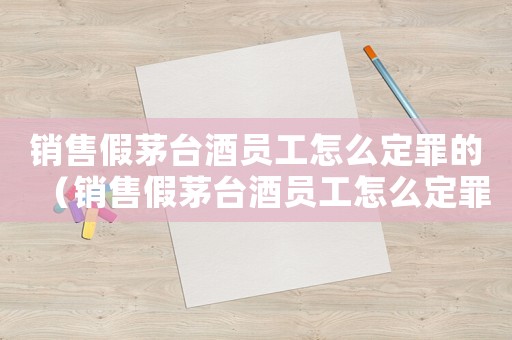 銷售假茅臺(tái)酒員工怎么定罪的（銷售假茅臺(tái)酒員工怎么定罪）