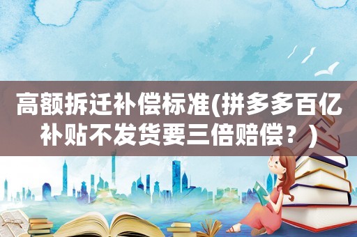 高額拆遷補(bǔ)償標(biāo)準(zhǔn)(拼多多百億補(bǔ)貼不發(fā)貨要三倍賠償？)