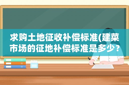 求購?fù)恋卣魇昭a(bǔ)償標(biāo)準(zhǔn)(建菜市場的征地補(bǔ)償標(biāo)準(zhǔn)是多少？)