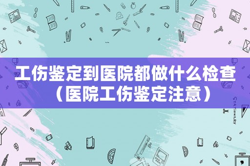 工傷鑒定到醫(yī)院都做什么檢查（醫(yī)院工傷鑒定注意）