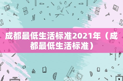 成都最低生活標(biāo)準(zhǔn)2021年（成都最低生活標(biāo)準(zhǔn)）