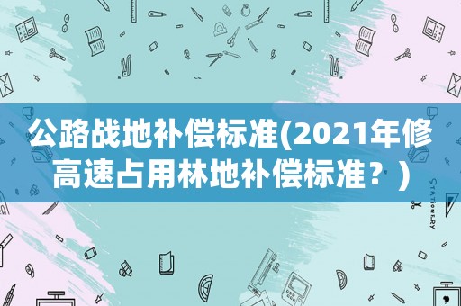 公路戰(zhàn)地補(bǔ)償標(biāo)準(zhǔn)(2021年修高速占用林地補(bǔ)償標(biāo)準(zhǔn)？)