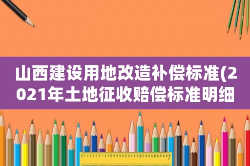山西建設(shè)用地改造補(bǔ)償標(biāo)準(zhǔn)(2021年土地征收賠償標(biāo)準(zhǔn)明細(xì))