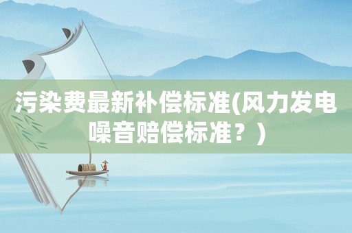污染費最新補(bǔ)償標(biāo)準(zhǔn)(風(fēng)力發(fā)電噪音賠償標(biāo)準(zhǔn)？)