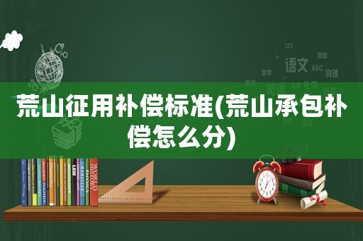 荒山征用補(bǔ)償標(biāo)準(zhǔn)(荒山承包補(bǔ)償怎么分)