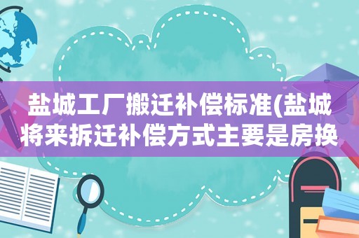 鹽城工廠搬遷補償標(biāo)準(zhǔn)(鹽城將來拆遷補償方式主要是房換房了是真的嗎)