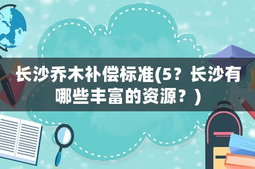 長沙喬木補償標(biāo)準(zhǔn)(5？長沙有哪些豐富的資源？)