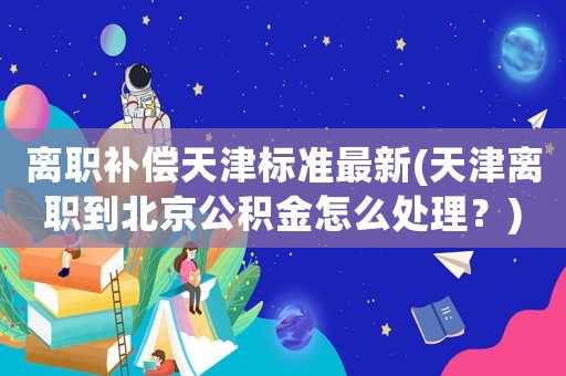 離職補償天津標準最新(天津離職到北京公積金怎么處理？)