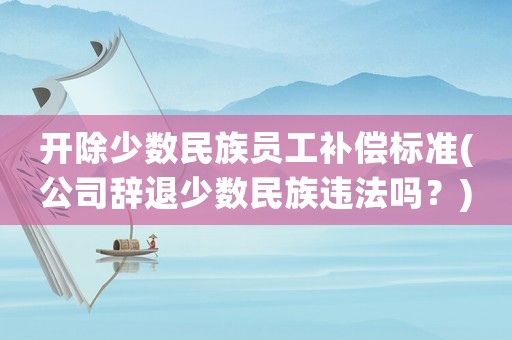 開除少數(shù)民族員工補償標(biāo)準(zhǔn)(公司辭退少數(shù)民族違法嗎？)