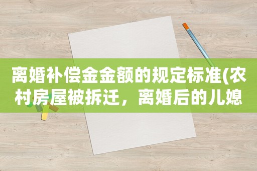 離婚補償金金額的規(guī)定標(biāo)準(zhǔn)(農(nóng)村房屋被拆遷，離婚后的兒媳與孫女是否有權(quán)獲得補償款？)