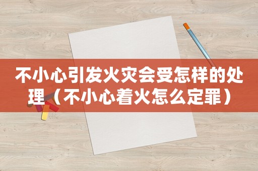 不小心引發(fā)火災會受怎樣的處理（不小心著火怎么定罪）