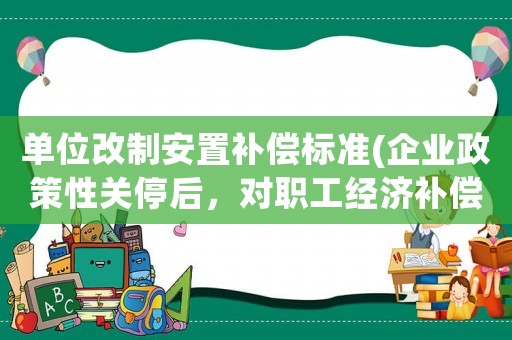 單位改制安置補(bǔ)償標(biāo)準(zhǔn)(企業(yè)政策性關(guān)停后，對(duì)職工經(jīng)濟(jì)補(bǔ)償有哪些規(guī)定和標(biāo)準(zhǔn)？)