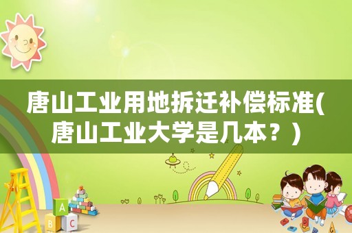 唐山工業(yè)用地拆遷補(bǔ)償標(biāo)準(zhǔn)(唐山工業(yè)大學(xué)是幾本？)