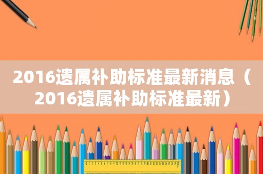 2016遺屬補(bǔ)助標(biāo)準(zhǔn)最新消息（2016遺屬補(bǔ)助標(biāo)準(zhǔn)最新）