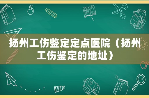 揚州工傷鑒定定點醫(yī)院（揚州工傷鑒定的地址）
