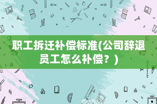 職工拆遷補(bǔ)償標(biāo)準(zhǔn)(公司辭退員工怎么補(bǔ)償？)