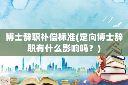 博士辭職補(bǔ)償標(biāo)準(zhǔn)(定向博士辭職有什么影響嗎？)