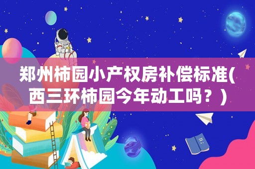 鄭州柿園小產(chǎn)權(quán)房補(bǔ)償標(biāo)準(zhǔn)(西三環(huán)柿園今年動(dòng)工嗎？)