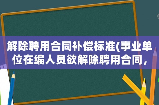 解除聘用合同補償標準(事業(yè)單位在編人員欲解除聘用合同，需要支付違約金嗎？)