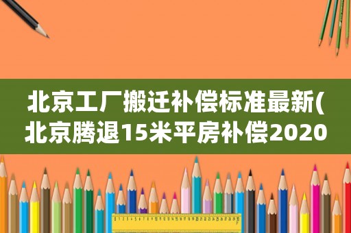 北京工廠搬遷補償標準最新(北京騰退15米平房補償2020年東西城騰退有變化嗎)