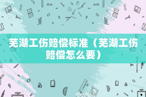 蕪湖工傷賠償標準（蕪湖工傷賠償怎么要）