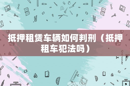 抵押租賃車(chē)輛如何判刑（抵押租車(chē)犯法嗎）