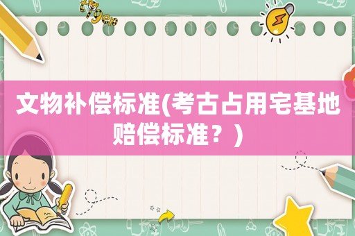 文物補(bǔ)償標(biāo)準(zhǔn)(考古占用宅基地賠償標(biāo)準(zhǔn)？)