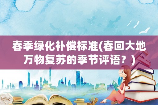 春季綠化補(bǔ)償標(biāo)準(zhǔn)(春回大地萬物復(fù)蘇的季節(jié)評(píng)語？)