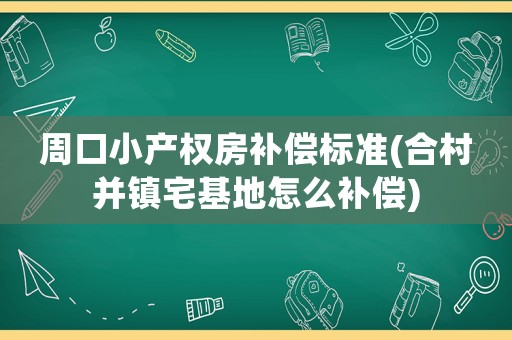 周口小產權房補償標準(合村并鎮(zhèn)宅基地怎么補償)