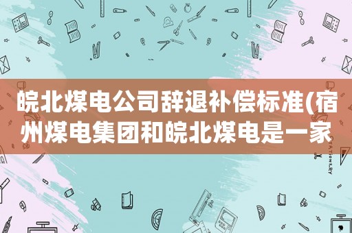 皖北煤電公司辭退補(bǔ)償標(biāo)準(zhǔn)(宿州煤電集團(tuán)和皖北煤電是一家嗎？)