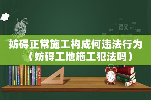 妨礙正常施工構(gòu)成何違法行為（妨礙工地施工犯法嗎）