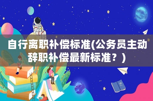 自行離職補(bǔ)償標(biāo)準(zhǔn)(公務(wù)員主動(dòng)辭職補(bǔ)償最新標(biāo)準(zhǔn)？)