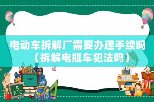 電動車拆解廠需要辦理手續(xù)嗎（拆解電瓶車犯法嗎）