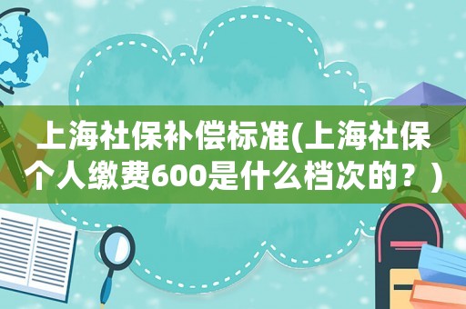 上海社保補(bǔ)償標(biāo)準(zhǔn)(上海社保個(gè)人繳費(fèi)600是什么檔次的？)